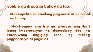 Epekto ng droga sa buhay ng tao:
- Makaapekto sa kanilang pag-aaral at personal
na buhay
- Nahihirapan ang isip na iproseso ang iba’t
ibang impormasyon na dumadaloy dito, na
karaniwang nagiging sanhi ng maling
pagpapasiya at pagkilos
 
