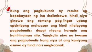 Kung ang pagbubuntis ay resulta ng
kapabayaan ng ina (halimbawa, hindi niya
ginawa ang tamang pag-iingat upang
epektibong maiwasan ang hindi nilalayong
pagbubuntis), dapat niyang harapin ang
kahihinatnan nito. Tungkulin niya na iwasan
ang pagbubuntis kung siya at ang kaniyang
asawa ay hindi nais magkaanak.
 