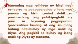 Maraming mga relihiyon ay hindi nag-
eendorso ng pagpapalaglag o ilang mga
paraan ng birth control dahil sa
paniniwalang ang pakikipagtalik ay
para sa layuning pagpaparami
(procreation) lamang at ang sinumang
batang nabubuhay ay mga anak ng
Diyos. Ang pagkitil sa buhay ng isang
anak ng Diyos ay masama.
 