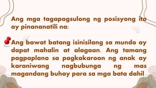 Ang mga tagapagsulong ng posisyong ito
ay pinananatili na:
Ang bawat batang isinisilang sa mundo ay
dapat mahalin at alagaan. Ang tamang
pagpaplano sa pagkakaroon ng anak ay
karaniwang nagbubunga ng mas
magandang buhay para sa mga bata dahil
 