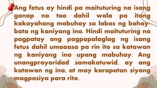 Ang fetus ay hindi pa maituturing na isang
ganap na tao dahil wala pa itong
kakayahang mabuhay sa labas ng bahay-
bata ng kaniyang ina. Hindi maituturing na
pagpatay ang pagpapalaglag ng isang
fetus dahil umaaasa pa rin ito sa katawan
ng kaniyang ina upang mabuhay. Ang
unangprayoridad samakatuwid, ay ang
katawan ng ina, at may karapatan siyang
magpasiya para rito.
 