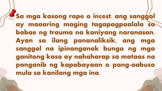 Sa mga kasong rape o incest, ang sanggol
ay maaaring maging tagapagpaalala sa
babae ng trauma na kaniyang naranasan.
Ayon sa ilang pananaliksik, ang mga
sanggol na ipinanganak bunga ng mga
ganitong kaso ay nahaharap sa mataas na
panganib ng kapabayaan o pang-aabuso
mula sa kanilang mga ina.
 