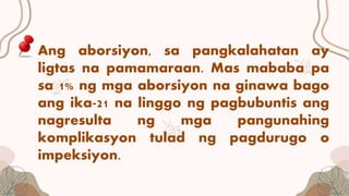 Ang aborsiyon, sa pangkalahatan ay
ligtas na pamamaraan. Mas mababa pa
sa 1% ng mga aborsiyon na ginawa bago
ang ika-21 na linggo ng pagbubuntis ang
nagresulta ng mga pangunahing
komplikasyon tulad ng pagdurugo o
impeksiyon.
 