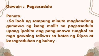 Gawain 2: Pagsasadula
Panuto:
1.Sa loob ng sampung minuto maghandang
gumawa ng isang maliit na pagsasadula
upang ipakita ang pang-unawa tungkol sa
mga gawaing taliwas sa batas ng Diyos at
kasagraduhan ng buhay.
 