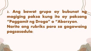 2. Ang bawat grupo ay bubunot ng
magiging paksa kung ito ay paksang
“Paggamit ng Droga” o “Aborsyon.
Narito ang rubriks para sa gagawaing
pagsasadula:
 