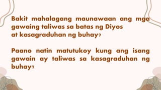 Bakit mahalagang maunawaan ang mga
gawaing taliwas sa batas ng Diyos
at kasagraduhan ng buhay?
Paano natin matutukoy kung ang isang
gawain ay taliwas sa kasagraduhan ng
buhay?
 