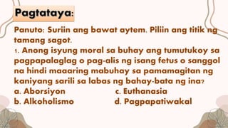 Panuto: Suriin ang bawat aytem. Piliin ang titik ng
tamang sagot.
1. Anong isyung moral sa buhay ang tumutukoy sa
pagpapalaglag o pag-alis ng isang fetus o sanggol
na hindi maaaring mabuhay sa pamamagitan ng
kaniyang sarili sa labas ng bahay-bata ng ina?
a. Aborsiyon c. Euthanasia
b. Alkoholismo d. Pagpapatiwakal
 