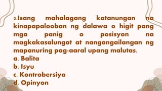 2.Isang mahalagang katanungan na
kinapapalooban ng dalawa o higit pang
mga panig o posisyon na
magkakasalungat at nangangailangan ng
mapanuring pag-aaral upang malutas.
a. Balita
b. Isyu
c. Kontrobersiya
d. Opinyon
 