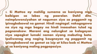 3. Si Matteo ay mahilig sumama sa kaniyang mga
kaibigan sa labas ng paaralan. Dahil dito,
naimpluwensiyahan at nagumon siya sa paggamit ng
ipinagbabawal na gamot. Hindi nagtagal, nakagagawa
na siya ng mga bagay na hindi inaasahan tulad ng
pagnanakaw. Marami ang nalungkot sa kalagayan
niya sapagkat lumaki naman siyang mabuting bata.
Ipaliwanag ang naging kaugnayan ng paggamit ng
ipinagbabawal na gamot sa isip at kilos-loob ni Matteo
at sa kaniyang maling pagpapasiya.
 