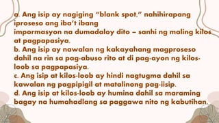 a. Ang isip ay nagiging “blank spot,” nahihirapang
iproseso ang iba’t ibang
impormasyon na dumadaloy dito – sanhi ng maling kilos
at pagpapasiya.
b. Ang isip ay nawalan ng kakayahang magproseso
dahil na rin sa pag-abuso rito at di pag-ayon ng kilos-
loob sa pagpapasiya.
c. Ang isip at kilos-loob ay hindi nagtugma dahil sa
kawalan ng pagpipigil at matalinong pag-iisip.
d. Ang isip at kilos-loob ay humina dahil sa maraming
bagay na humahadlang sa paggawa nito ng kabutihan.
 