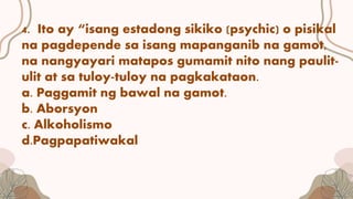 4. Ito ay “isang estadong sikiko (psychic) o pisikal
na pagdepende sa isang mapanganib na gamot,
na nangyayari matapos gumamit nito nang paulit-
ulit at sa tuloy-tuloy na pagkakataon.
a. Paggamit ng bawal na gamot.
b. Aborsyon
c. Alkoholismo
d.Pagpapatiwakal
 