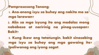 Pamprosesong Tanong:
1. Ano-anong isyu sa buhay ang nakita mo sa
mga larawan?
2. Alin sa mga isyung ito ang madalas mong
nababasa at naririnig na pinag-uusapan?
Bakit?
3. Kung ikaw ang tatanungin, bakit sinasabing
mga isyu sa buhay ang mga gawaing ito?
Ipaliwanag ang iyong sagot.
 