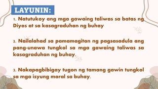 1. Natutukoy ang mga gawaing taliwas sa batas ng
Diyos at sa kasagraduhan ng buhay
2. Nailalahad sa pamamagitan ng pagsasadula ang
pang-unawa tungkol sa mga gawaing taliwas sa
kasagraduhan ng buhay.
3. Nakapagbibigay tugon ng tamang gawin tungkol
sa mga isyung moral sa buhay.
LAYUNIN:
 