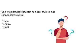 Gumawa ng mga katanungan na nagsisimula sa mga
sumusunod na salita:
 Ano
 Paano
 Bakit
 