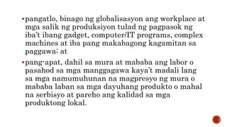 pangatlo, binago ng globalisasyon ang workplace at
mga salik ng produksiyon tulad ng pagpasok ng
iba’t ibang gadget, computer/IT programs, complex
machines at iba pang makabagong kagamitan sa
paggawa; at
pang-apat, dahil sa mura at mababa ang labor o
pasahod sa mga manggagawa kaya’t madali lang
sa mga namumuhunan na magpresyo ng mura o
mababa laban sa mga dayuhang produkto o mahal
na serbisyo at pareho ang kalidad sa mga
produktong lokal.
 