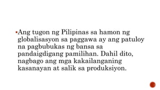 Ang tugon ng Pilipinas sa hamon ng
globalisasyon sa paggawa ay ang patuloy
na pagbubukas ng bansa sa
pandaigdigang pamilihan. Dahil dito,
nagbago ang mga kakailanganing
kasanayan at salik sa produksiyon.
 