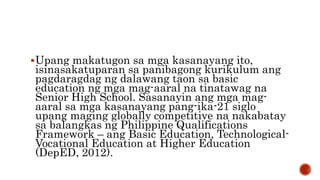 Upang makatugon sa mga kasanayang ito,
isinasakatuparan sa panibagong kurikulum ang
pagdaragdag ng dalawang taon sa basic
education ng mga mag-aaral na tinatawag na
Senior High School. Sasanayin ang mga mag-
aaral sa mga kasanayang pang-ika-21 siglo
upang maging globally competitive na nakabatay
sa balangkas ng Philippine Qualifications
Framework – ang Basic Education, Technological-
Vocational Education at Higher Education
(DepED, 2012).
 