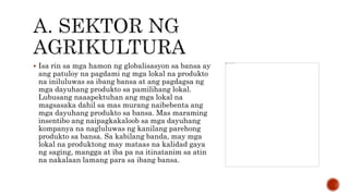  Isa rin sa mga hamon ng globalisasyon sa bansa ay
ang patuloy na pagdami ng mga lokal na produkto
na iniluluwas sa ibang bansa at ang pagdagsa ng
mga dayuhang produkto sa pamilihang lokal.
Lubusang naaapektuhan ang mga lokal na
magsasaka dahil sa mas murang naibebenta ang
mga dayuhang produkto sa bansa. Mas maraming
insentibo ang naipagkakaloob sa mga dayuhang
kompanya na nagluluwas ng kanilang parehong
produkto sa bansa. Sa kabilang banda, may mga
lokal na produktong may mataas na kalidad gaya
ng saging, mangga at iba pa na itinatanim sa atin
na nakalaan lamang para sa ibang bansa.
 