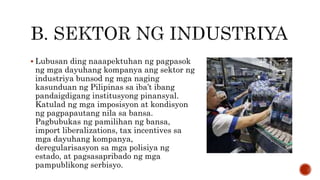  Lubusan ding naaapektuhan ng pagpasok
ng mga dayuhang kompanya ang sektor ng
industriya bunsod ng mga naging
kasunduan ng Pilipinas sa iba’t ibang
pandaigdigang institusyong pinansyal.
Katulad ng mga imposisyon at kondisyon
ng pagpapautang nila sa bansa.
Pagbubukas ng pamilihan ng bansa,
import liberalizations, tax incentives sa
mga dayuhang kompanya,
deregularisasyon sa mga polisiya ng
estado, at pagsasapribado ng mga
pampublikong serbisyo.
 