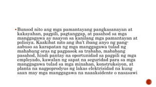 Bunsod nito ang mga pamantayang pangkasanayan at
kakayahan, pagpili, pagtanggap, at pasahod sa mga
manggagawa ay naayon sa kanilang mga pamantayan at
polisiya. Kaakibat nito ang iba’t ibang anyo ng pang-
aabuso sa karapatan ng mga manggagawa tulad ng
mahabang oras ng pagpasok sa trabaho, mababang
pasahod, hindi pantay na oportunidad sa pagpili ng mga
empleyado, kawalan ng sapat na seguridad para sa mga
manggagawa tulad sa mga minahan, konstruksiyon, at
planta na nagpoprodyus ng lakas elektrisidad na kung
saan may mga manggagawa na naaaksidente o nasasawi
 