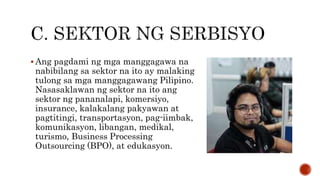 Ang pagdami ng mga manggagawa na
nabibilang sa sektor na ito ay malaking
tulong sa mga manggagawang Pilipino.
Nasasaklawan ng sektor na ito ang
sektor ng pananalapi, komersiyo,
insurance, kalakalang pakyawan at
pagtitingi, transportasyon, pag-iimbak,
komunikasyon, libangan, medikal,
turismo, Business Processing
Outsourcing (BPO), at edukasyon.
 