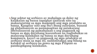 Ang sektor ng serbisyo ay mahalaga sa daloy ng
kalakalan ng bansa sapagkat tinitiyak nito na
makararating sa mga mamimili ang mga produkto sa
bansa. Kaugnay nito ang iba’t ibang suliranin, bunsod
ng globalisasyon sa pamamagitan ng patakarang
liberalisasyon ng pamahalaan o ang pagpasok ng
bansa sa mga dayuhang kasunduan na nagbubukas sa
malayang kalakalan ng bansa sa mga dayuhang
kompanya, kaya’t sa pagpasok ng mga produkto at
serbisyo mula sa mga ito, nalilimitahan ang bilang na
kalakal at serbisyo na gawa ng mga Pilipino sa
pandaigdigang kalakalan.
 