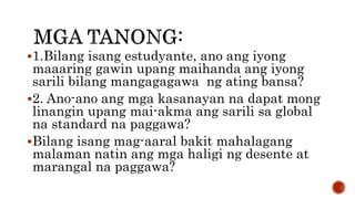1.Bilang isang estudyante, ano ang iyong
maaaring gawin upang maihanda ang iyong
sarili bilang mangagagawa ng ating bansa?
2. Ano-ano ang mga kasanayan na dapat mong
linangin upang mai-akma ang sarili sa global
na standard na paggawa?
Bilang isang mag-aaral bakit mahalagang
malaman natin ang mga haligi ng desente at
marangal na paggawa?
 