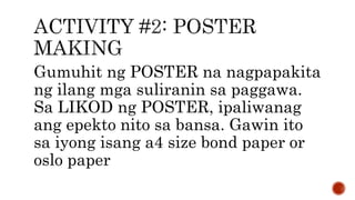 Gumuhit ng POSTER na nagpapakita
ng ilang mga suliranin sa paggawa.
Sa LIKOD ng POSTER, ipaliwanag
ang epekto nito sa bansa. Gawin ito
sa iyong isang a4 size bond paper or
oslo paper
 