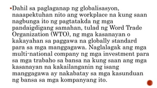 Dahil sa paglaganap ng globalisasyon,
naaapektuhan nito ang workplace na kung saan
nagbunga ito ng pagtatakda ng mga
pandaigdigang samahan, tulad ng Word Trade
Organization (WTO), ng mga kasanayan o
kakayahan sa paggawa na globally standard
para sa mga manggagawa. Naglalagak ang mga
multi-national company ng mga investment para
sa mga trabaho sa bansa na kung saan ang mga
kasanayan na kakailanganin ng isang
manggagawa ay nakabatay sa mga kasunduan
ng bansa sa mga kompanyang ito.
 