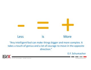 © ISYX Technologies - All rights reserved. Confidential Document
“Any	intelligent	fool	can	make	things	bigger	and	more	complex.	It	
takes	a	touch	of	genius	and	a	lot	of	courage	to	move	in	the	opposite	
direction.”
E.F.	Schumacher
= +-Less is More
 