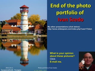 End of the photoEnd of the photo
portfolio ofportfolio of
Ivan SzedoIvan Szedo
2013.10.11. Photo portfolio of Ivan Szedo 29
What is your opinionWhat is your opinion
about these pictures?about these pictures?
Click:
E-mail me.E-mail me.
Gyoparosfürdő, Hungary
My other presentations (click below):My other presentations (click below):
http://www.slidespost.com/index.php?user=Tokenhttp://www.slidespost.com/index.php?user=Token
 