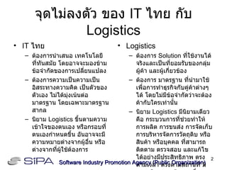 จุดไม่ลงตัว ของ  IT  ไทย กับ  Logistics IT  ไทย ต้องการนำเสนอ เทคโนโลยี ที่ทันสมัย โดยอาจจะมองข้าม ข้อจำกัดของการเปลี่ยนแปลง ต้องการความเป็นความเป็นอิสระทางความคิด เป็นตัวของตัวเอง ไม่ได้มุ่งเน้นต่อมาตรฐาน โดยเฉพาะมาตรฐานสากล นิยาม  Logistics  ขึ้นตามความเข้าใจของตนเอง หรือกรอบที่ตนเองกำหนดขึ้น อันอาจจะมีความหมายต่างจากผู้อื่น หรือต่างจากที่ผู้ใช้ต้องการ Logistics ต้องการ  Solution  ที่ใช้งานได้จริงและเป็นที่ยอมรับของกลุ่มผู้ค้า และผู้เกี่ยวข้อง ต้องการ มาตรฐาน ที่นำมาใช้เพื่อการทำธุรกิจกับคู่ค้าต่างๆได้ โดยไม่มีข้อจำกัดว่าจะต้องค้ากับใครเท่านั้น นิยาม  Logistics  มีนิยามเดียว คือ กระบวนการที่ช่วยทำให้การผลิต การขนส่ง การจัดเก็บ การบริหารจัดการวัตถุดิบ หรือสินค้า หรือบุคคล ที่สามารถติดตาม ตรวจสอบ และแก้ไข ได้อย่างมีประสิทธิภาพ ตรงตามเวลา ตรงตามสถานที่ มีความผิดพลาดน้อยลงเรื่อยๆ Software Industry Promotion Agency (Public Organization) ‏ 