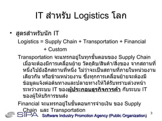 IT  สำหรับ  Logistics  โลก สูตรสำหรับนัก  IT Logistics = Supply Chain + Transportation   + Financial   + Custom Transportation  จะแทรกอยู่ในทุกขั้นตอนของ  Supply Chain  เมื่อจะต้องมีการเคลื่อนย้าย วัตถุดิบ / สินค้า / สิ่งของ จากสถานที่หนึ่งไปยังอีกสถานที่หนึ่ง ไม่ว่าจะเป็นสถานที่ภายในหน่วยงานเดียวกัน หรือข้ามหน่วยงาน ซึ่งทุกการเคลื่อนย้ายจะต้องมีข้อมูลแจ้งต่อต้นทางและปลายทางให้ได้รับทราบล่วงหน้า ระหว่างระบบ  IT  ของ ผู้ประกอบธุรกิจการค้า  กับระบบ  IT  ของผู้ให้บริการขนส่ง Financial  จะแทรกอยู่ในขั้นตอนการจ่ายเงิน ของ  Supply Chain  และ  Transportation Software Industry Promotion Agency (Public Organization) ‏ 