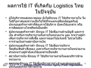 ผลการใช้  IT  ที่เกิดกับ  Logistics  ไทยในปัจจุบัน ผู้ให้บริการขนส่งขนาดย่อม ยังไม่มีระบบ  IT  ใช้บริหารภายใน จึงไม่มีโอกาสและความเป็นไปได้ที่จะแลกเปลี่ยนข้อมูลกับผู้ประกอบธุรกิจการค้าที่ต้องการใช้บริการ ยังคงใช้เอกสาร หรือการติดต่อทางโทรศัพท์เป็นหลัก ผู้ประกอบธุรกิจการค้า มีระบบ  IT  ใช้เพื่องานด้านบัญชี และการเงิน สำหรับการบริหารงานทั้งภายในหน่วยงาน และ ระหว่างคู่ค้า เพื่อการบริหารการสั่งซื้อ และการออกไปแจ้งหนี้ ไม่รวมไปถึงการจ่ายเงินผ่านสถาบันการเงิน ผู้ประกอบธุรกิจการค้า มีระบบ  IT  ใช้เพื่อการบริหารวัตถุดิบ / สินค้า / สิ่งของ เฉพาะกับการบริหารงานภายในหน่วยงาน ส่วนระหว่างคู่ค้ายังคงใช้เอกสารเป็นหลัก  สถาบันการเงิน มีระบบ  IT  ใช้บริหารงานภายในและบริการข้ามหน่วยงาน ศุลกากร มีระบบ  IT  ใช้เพื่อบริการการนำเข้าและส่งออกแก่ผู้ประกอบธุรกิจการค้าทุกราย ศูนย์กระจายสินค้า ศูนย์ขนถ่ายสินค้า มีการใช้ระบบ  IT  สำหรับการบริหารงานภายใน และกับผู้ประกอบธุรกิจการค้าบางรายที่มีความพร้อมทางด้าน  IT Software Industry Promotion Agency (Public Organization) ‏ 