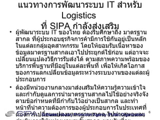 แนวทางการพัฒนาระบบ  IT   สำหรับ  Logistics   ที่  SIPA  กำลังส่งเสริม ผู้พัฒนาระบบ  IT  ของไทย ต้องรีบศึกษาถึง มาตรฐานสากล ที่ผู้ประกอบธุรกิจการค้ามีการใช้กันอยู่เป็นหลักในแต่ละกลุ่มอุตสาหกรรม โดยให้ยอมรับเนื้อหาของข้อมูลมาตรฐานสากลเอาไปประยุกต์ใช้ก่อน แต่อาจจะเปลี่ยนแปลงวิธีการรับส่งได้ ตามสภาพความพร้อมของบริการพื้นฐานที่มีอยู่ในแต่ละพื้นที่ เพื่อให้เกิดโอกาสของการแลกเปลี่ยนข้อมูลระหว่างระบบงานของแต่ละผู้ประกอบการ ต้องมีหน่วยงานกลางมาส่งเสริมให้ความรู้ความเข้าใจ และกำกับดูแลการนำมาตรฐานสากลไปใช้อย่างจริงจัง ตามข้อกำหนดที่มีกำกับไว้อย่างเป็นสากล และทำหน้าที่นำความต้องการของผู้ประกอบการในประเทศที่ต้องการเปลี่ยนแปลงมาตรฐานสากล ไปนำเสนอและดำเนินการให้หน่วยงานระดับสากล ยอมรับที่จะเปลี่ยนแปลงตามที่ผู้ประกอบการไทยต้องการ จากนั้นจึงนำมาเผยแพร่ใช้กับงานจริงต่อไป Software Industry Promotion Agency (Public Organization) ‏ 