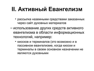 II . Активный Евангелизм рассылка наземными средствами заказанных через сайт духовных материалов использование других средств активного евангелизма в области информационных технологий, например: киосков и терминалов (это возможно и в пассивном евангелизме, когда киоски и терминалы в своем основном назначении не являются духовными 