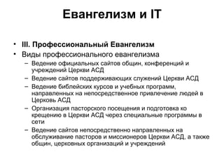 Евангелизм и IT III . Профессиональный Евангелизм Виды профессионального евангелизма Ведение официальных сайтов общин, конференций и учреждений Церкви АСД Ведение сайтов поддерживающих служений Церкви АСД Ведение библейских курсов и учебных программ, направленных на непосредственное привлечение людей в Церковь АСД Организация пасторского посещения и подготовка ко крещению в Церкви АСД через специальные программы в сети Ведение сайтов непосредственно направленных на обслуживание пасторов и миссионеров Церкви АСД, а также общин, церковных организаций и учреждений 