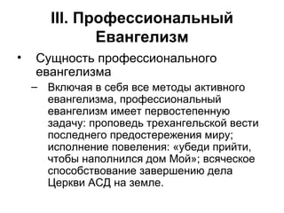 III . Профессиональный Евангелизм Сущность профессионального евангелизма Включая в себя все методы активного евангелизма, профессиональный евангелизм имеет первостепенную задачу: проповедь трехангельской вести последнего предостережения миру; исполнение повеления: «убеди прийти, чтобы наполнился дом Мой»; всяческое способствование завершению дела Церкви АСД на земле. 