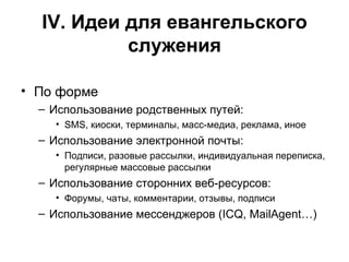 IV . Идеи для евангельского служения По форме Использование родственных путей: SMS , киоски, терминалы, масс-медиа, реклама, иное Использование электронной почты: Подписи, разовые рассылки, индивидуальная переписка, регулярные массовые рассылки Использование сторонних веб-ресурсов: Форумы, чаты, комментарии, отзывы, подписи Использование мессенджеров (ICQ, MailAgent… ) 