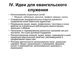 IV . Идеи для евангельского служения Использование социальных сетей: Общение, публикации, рассылки, профили, форумы, группы,  Отправление поздравительных открыток духовного содержания всем известным адресатам Размещение аудио, видео, графических, текстовых и иных файлов на специальных веб-ресурсах демонстрации, хранения и обмена Написание и тиражирование различных программ как для изучения, так и для духовной поддержки Распространение книжной, аудио, видео, сувенирной и иной продукции евангельской тематики, рекламируемой и продвигаемой через сайт Реклама деятельности миссионерских групп, домашних церквей, общин, организаций и учреждений, форумов, встреч и мероприятий, организованных церковью и верующими 