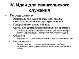 IV . Идеи для евангельского служения По содержанию Информационные и рекламные, ссылки, каталоги, адресные и картографические Галереи фото, аудио и фидео Сайты для длительного проведения времени: Материалы для активных занятий, для досуга (игры, ребусы, кроссворды, раскраски, творческие идеи) Общение: Форумы, чаты, обмен файлами, голосования и опросы Исследования Энциклопедии, словари, справочники, учебные материалы, методички, чертежи и схемы, таблицы и карты 