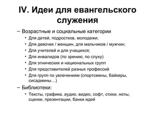 IV . Идеи для евангельского служения Возрастные и социальные категории Для детей, подростков, молодежи; Для девочек / женщин, для мальчиков / мужчин; Для учителей и для учащихся; Для инвалидов (по зрению, по слуху) Для этнических и национальных групп Для представителей разных профессий Для групп по увлечениям (спортсмены, байкеры, сисадмины…) Библиотеки: Тексты, графика, аудио, видео, софт, стихи, ноты, сценки, презентации, банки идей 