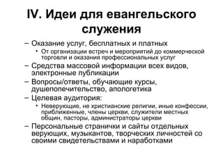 IV . Идеи для евангельского служения Оказание услуг, бесплатных и платных От организации встреч и мероприятий до коммерческой торговли и оказания профессиональных услуг Средства массовой информации всех видов, электронные публикации Вопросы/ответы, обучающие курсы, душепопечительство, апологетика Целевая аудитория: Неверующие, не христианские религии, иные конфессии, приближенные, члены церкви, служители местных общин, пасторы, администраторы церкви Персональные странички и сайты отдельных верующих, музыкантов, творческих личностей со своими свидетельствами и наработками 