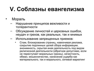 V . Соблазны евангелизма Мораль Нарушение принципов вежливости и толерантности Обсуждение личностей и церковных ошибок, неудач и грехов, как реальных, так и мнимых Использование запрещенных приемов: Спам, блокирование страниц, навязчивая реклама, сокрытие подлинных целей сбора информации, анонимность, скрытая иная деятельность под видом религиозной деятельности (обратное допустимо, если не переступает моральных границ), нечестность, обман, мошенничество, нанесение ущерба как материального, так и морального, сетевой маркетинг 