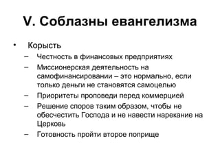 V . Соблазны евангелизма Корысть Честность в финансовых предприятиях Миссионерская деятельность на самофинансировании – это нормально, если только деньги не становятся самоцелью Приоритеты проповеди перед коммерцией Решение споров таким образом, чтобы не обесчестить Господа и не навести нарекание на Церковь Готовность пройти второе поприще 