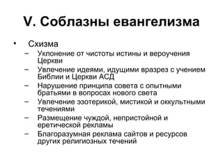 V . Соблазны евангелизма Схизма Уклонение от чистоты истины и вероучения Церкви Увлечение идеями, идущими вразрез с учением Библии и Церкви АСД Нарушение принципа совета с опытными братьями в вопросах нового света Увлечение эзотерикой, мистикой и оккультными течениями Размещение чуждой, непристойной и еретической рекламы Благоразумная реклама сайтов и ресурсов других религиозных течений 