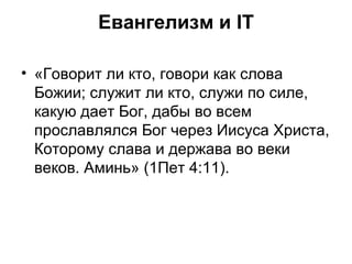 Евангелизм и IT «Говорит ли кто, говори как слова Божии; служит ли кто, служи по силе, какую дает Бог, дабы во всем прославлялся Бог через Иисуса Христа, Которому слава и держава во веки веков. Аминь» (1Пет 4:11). 