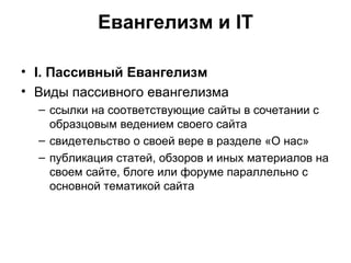 Евангелизм и IT I . Пассивный Евангелизм Виды пассивного евангелизма ссылки на соответствующие сайты в сочетании с образцовым ведением своего сайта свидетельство о своей вере в разделе «О нас» публикация статей, обзоров и иных материалов на своем сайте, блоге или форуме параллельно с основной тематикой сайта 