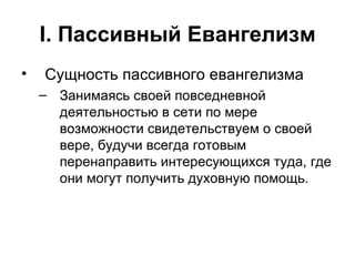 I . Пассивный Евангелизм Сущность пассивного евангелизма Занимаясь своей повседневной деятельностью в сети по мере возможности свидетельствуем о своей вере, будучи всегда готовым перенаправить интересующихся туда, где они могут получить духовную помощь. 