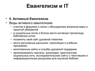 Евангелизм и IT II . Активный Евангелизм Виды активного евангелизма участие в форумах и чатах с обсуждением вопросов веры и защитой убеждений в социальных сетях и блогах вести активную пропаганду библейских истин посвятить свой сайт духовной тематике вести регулярные рассылки, трансляции и учебные программы молитвенные сайты и службы духовной поддержки организовывать порталы, википедии, христианские социальные сети, исследовательские сайты с текстовыми и информационными ресурсами для изучения Библии 